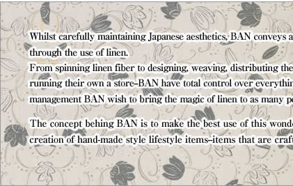 Whilst carefully maintaining Japanese aesthetics, BAN conveys a feeling of craftsmanship through the use of linen.From spinning linen fiber to designing, weaving, distributing these linen items--and even running their own a store--BAN have total control over everything. Through this style of management BAN wish to bring the magic of linen to as many people as possible.