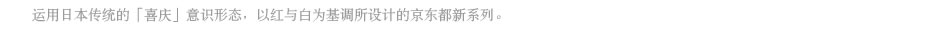 运用日本传统的「喜庆」意识形态，以红与白为基调所设计的京东都新系列。