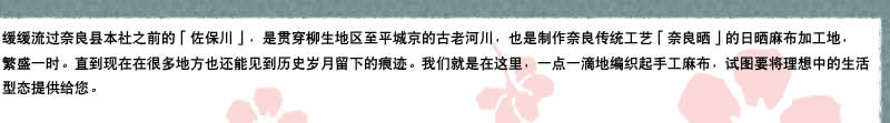 缓缓流过奈良县本社之前的「佐保川」，是贯穿柳生地区至平城京的古老河川，也是制作奈良传统工艺「奈良晒」的日晒麻布加工地，非常繁荣。直到现在在很多地方也还能见到岁月留下的痕迹。我们就是在这里，一点一滴地编织起手工麻布，试图要将理想中的生活型态提供给您。